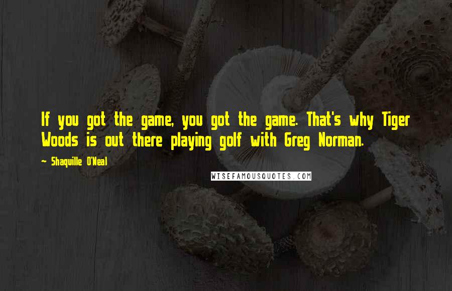 Shaquille O'Neal Quotes: If you got the game, you got the game. That's why Tiger Woods is out there playing golf with Greg Norman.