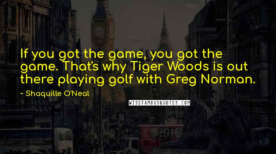 Shaquille O'Neal Quotes: If you got the game, you got the game. That's why Tiger Woods is out there playing golf with Greg Norman.