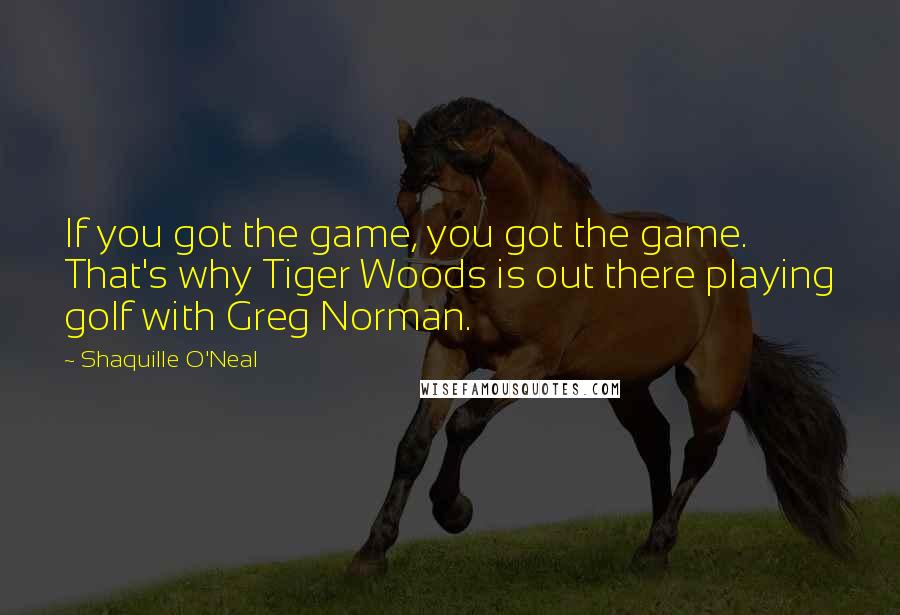 Shaquille O'Neal Quotes: If you got the game, you got the game. That's why Tiger Woods is out there playing golf with Greg Norman.