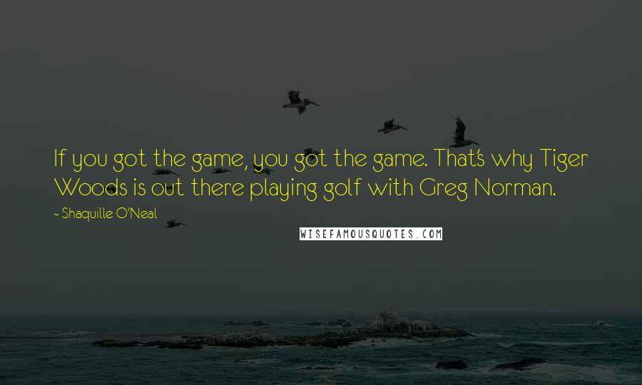 Shaquille O'Neal Quotes: If you got the game, you got the game. That's why Tiger Woods is out there playing golf with Greg Norman.