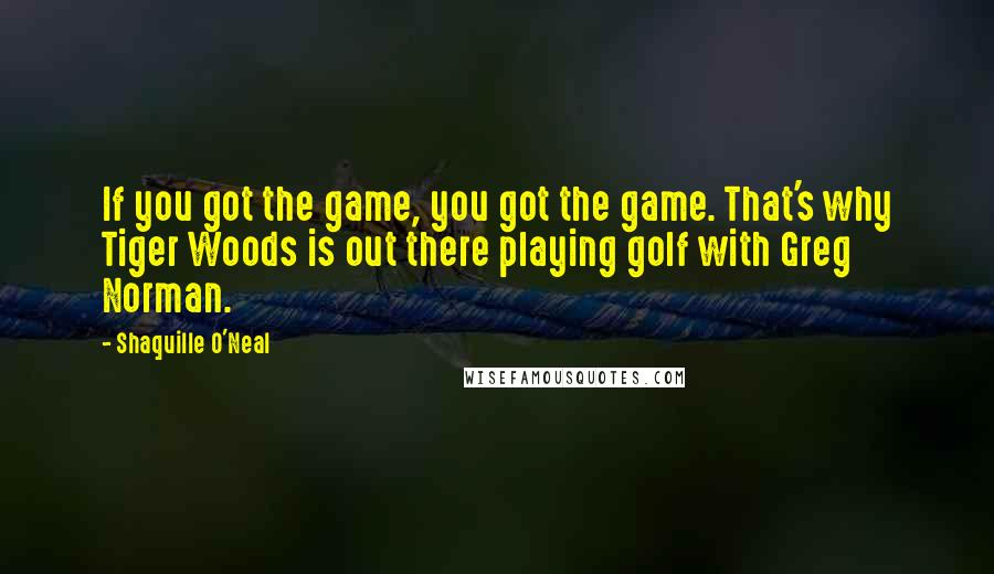 Shaquille O'Neal Quotes: If you got the game, you got the game. That's why Tiger Woods is out there playing golf with Greg Norman.
