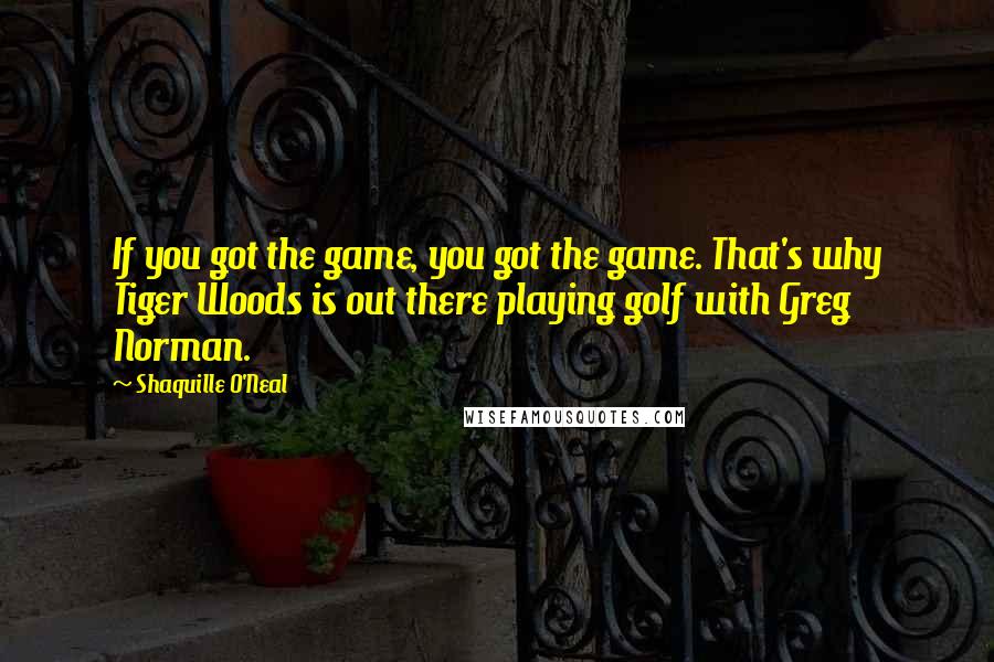 Shaquille O'Neal Quotes: If you got the game, you got the game. That's why Tiger Woods is out there playing golf with Greg Norman.
