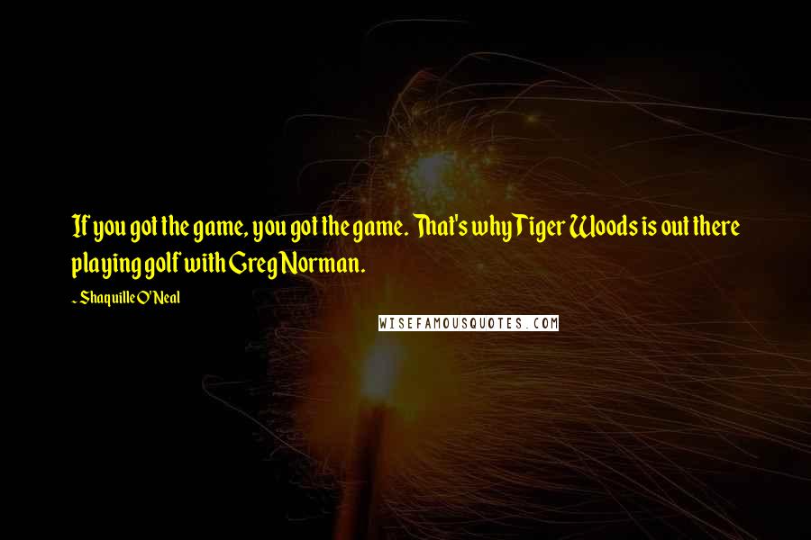 Shaquille O'Neal Quotes: If you got the game, you got the game. That's why Tiger Woods is out there playing golf with Greg Norman.