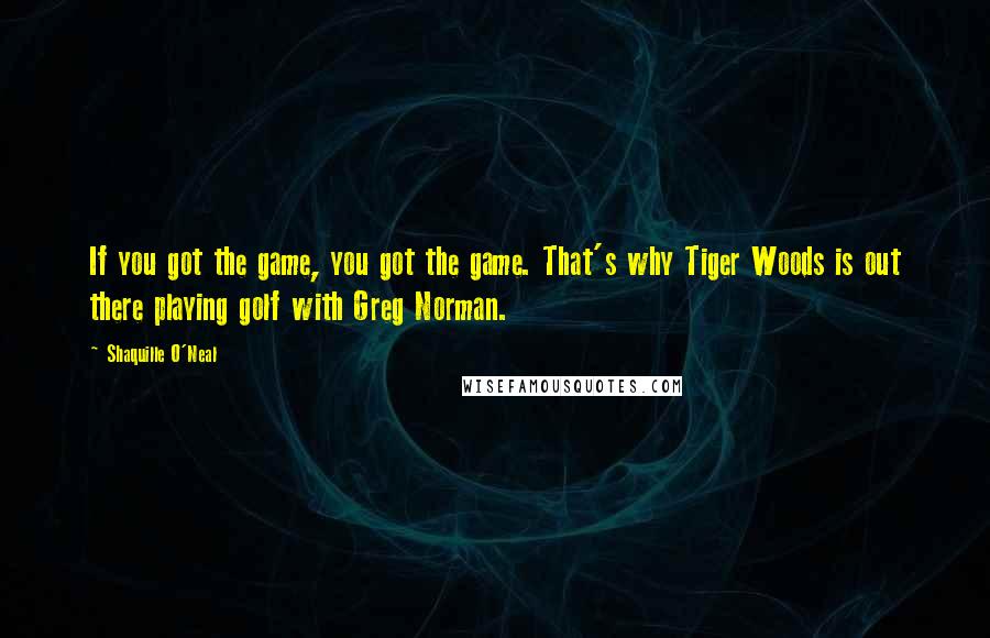 Shaquille O'Neal Quotes: If you got the game, you got the game. That's why Tiger Woods is out there playing golf with Greg Norman.