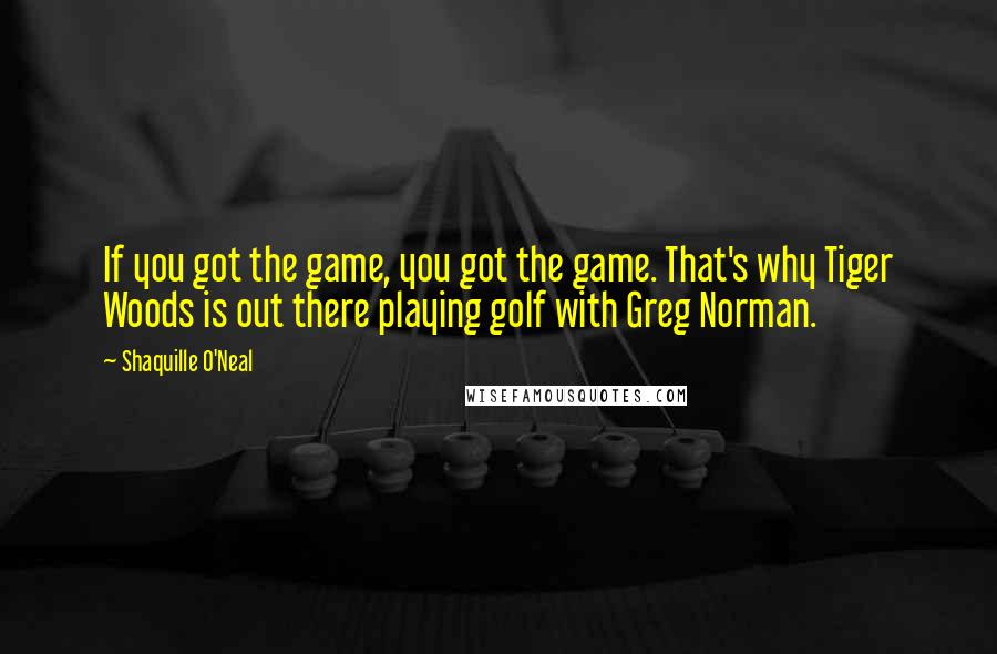 Shaquille O'Neal Quotes: If you got the game, you got the game. That's why Tiger Woods is out there playing golf with Greg Norman.