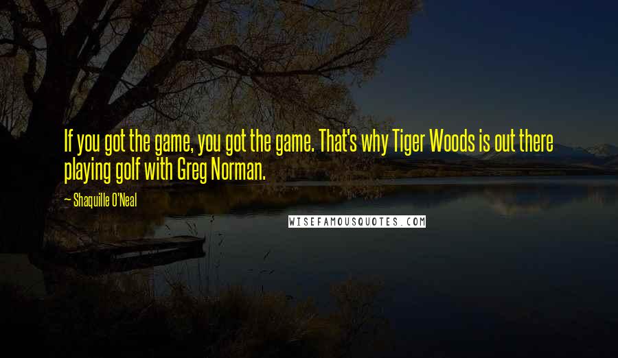 Shaquille O'Neal Quotes: If you got the game, you got the game. That's why Tiger Woods is out there playing golf with Greg Norman.