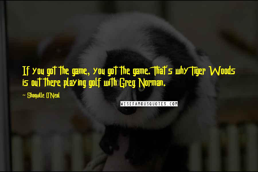 Shaquille O'Neal Quotes: If you got the game, you got the game. That's why Tiger Woods is out there playing golf with Greg Norman.