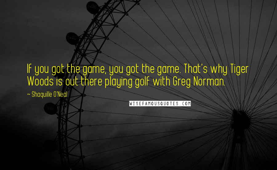 Shaquille O'Neal Quotes: If you got the game, you got the game. That's why Tiger Woods is out there playing golf with Greg Norman.