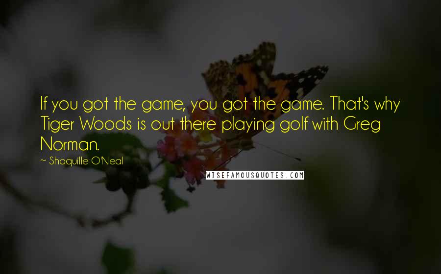 Shaquille O'Neal Quotes: If you got the game, you got the game. That's why Tiger Woods is out there playing golf with Greg Norman.