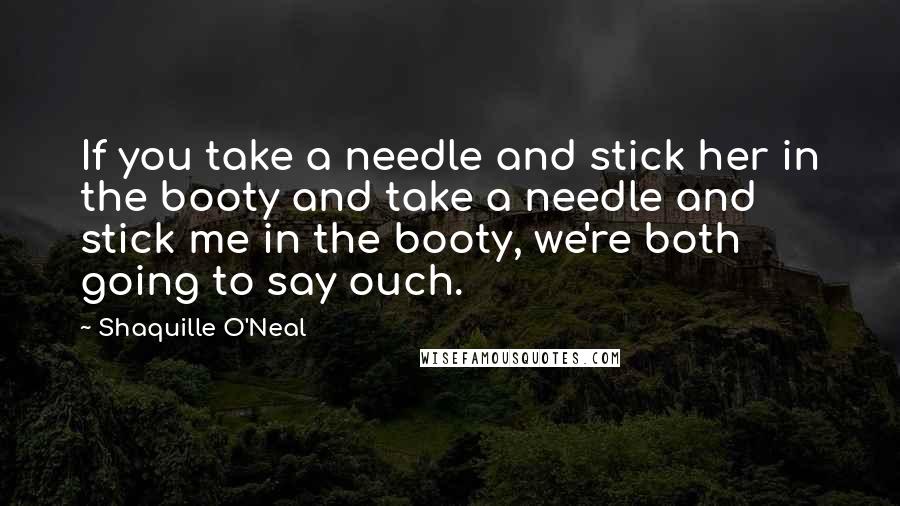 Shaquille O'Neal Quotes: If you take a needle and stick her in the booty and take a needle and stick me in the booty, we're both going to say ouch.