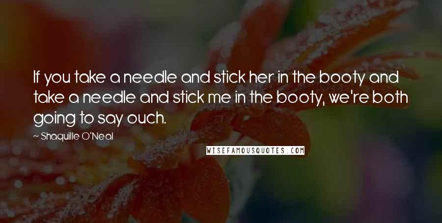 Shaquille O'Neal Quotes: If you take a needle and stick her in the booty and take a needle and stick me in the booty, we're both going to say ouch.