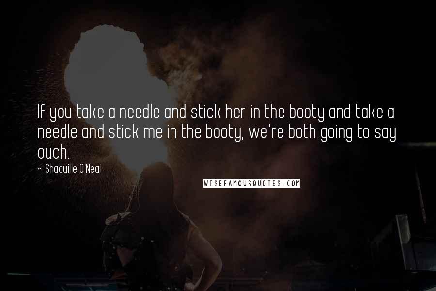 Shaquille O'Neal Quotes: If you take a needle and stick her in the booty and take a needle and stick me in the booty, we're both going to say ouch.