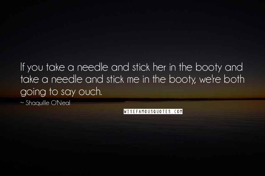 Shaquille O'Neal Quotes: If you take a needle and stick her in the booty and take a needle and stick me in the booty, we're both going to say ouch.