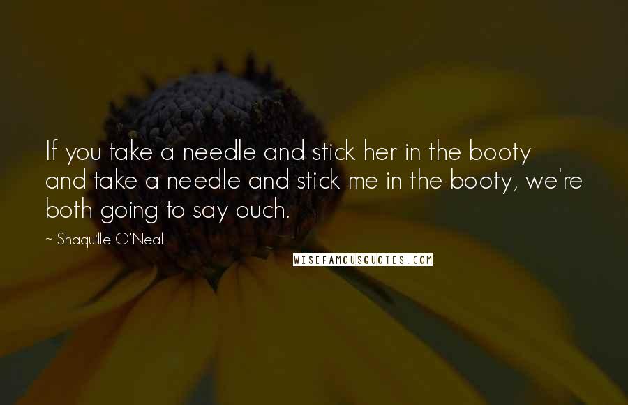 Shaquille O'Neal Quotes: If you take a needle and stick her in the booty and take a needle and stick me in the booty, we're both going to say ouch.