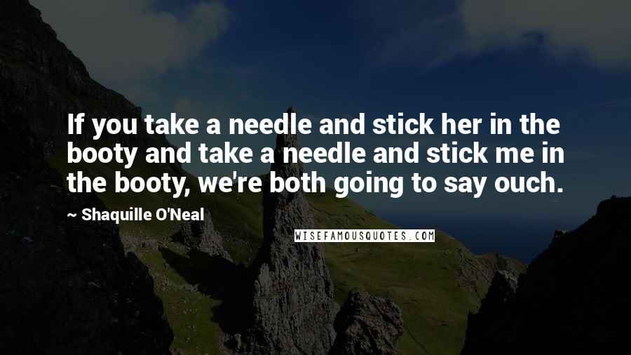 Shaquille O'Neal Quotes: If you take a needle and stick her in the booty and take a needle and stick me in the booty, we're both going to say ouch.