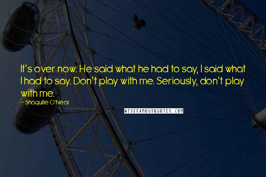 Shaquille O'Neal Quotes: It's over now. He said what he had to say, I said what I had to say. Don't play with me. Seriously, don't play with me.