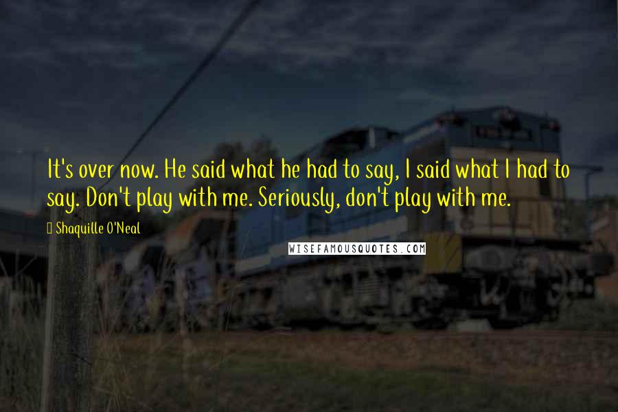 Shaquille O'Neal Quotes: It's over now. He said what he had to say, I said what I had to say. Don't play with me. Seriously, don't play with me.