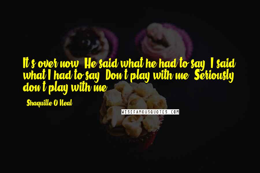Shaquille O'Neal Quotes: It's over now. He said what he had to say, I said what I had to say. Don't play with me. Seriously, don't play with me.