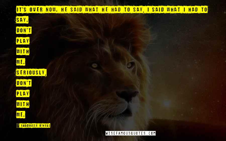 Shaquille O'Neal Quotes: It's over now. He said what he had to say, I said what I had to say. Don't play with me. Seriously, don't play with me.