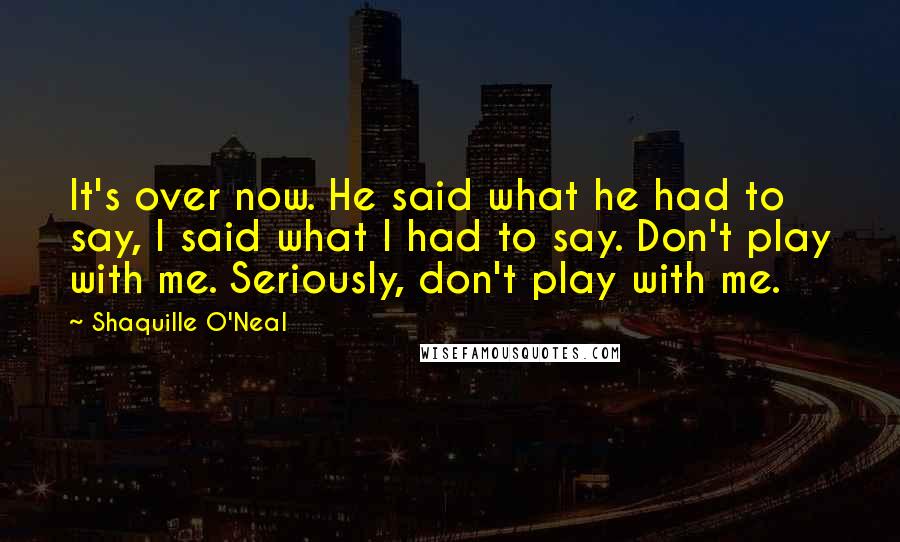 Shaquille O'Neal Quotes: It's over now. He said what he had to say, I said what I had to say. Don't play with me. Seriously, don't play with me.