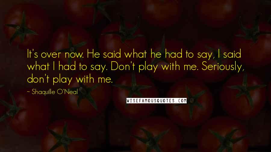 Shaquille O'Neal Quotes: It's over now. He said what he had to say, I said what I had to say. Don't play with me. Seriously, don't play with me.