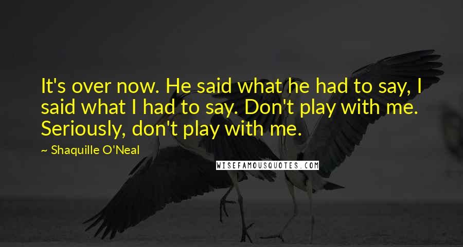Shaquille O'Neal Quotes: It's over now. He said what he had to say, I said what I had to say. Don't play with me. Seriously, don't play with me.