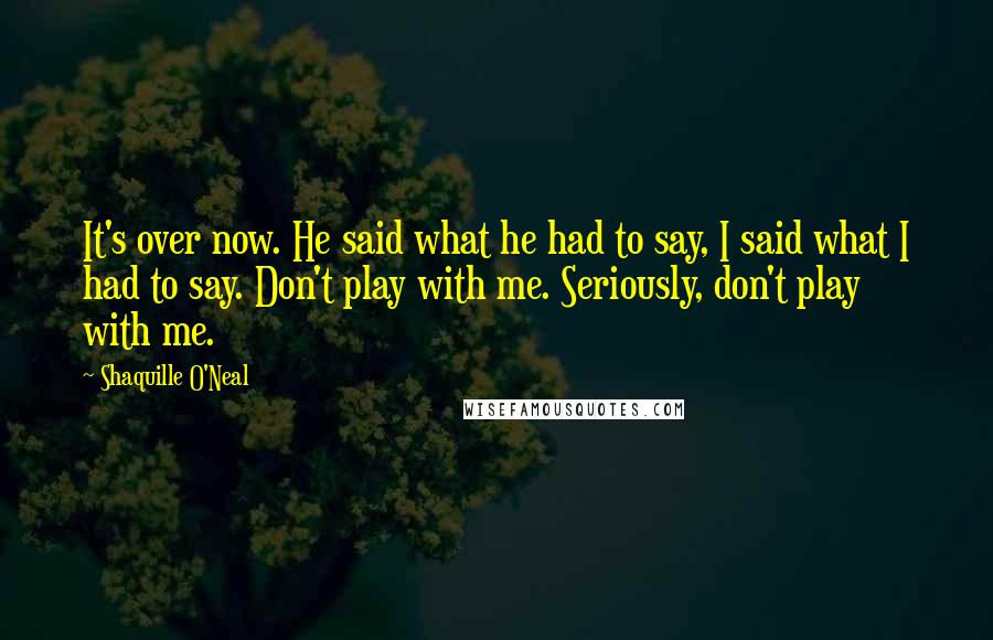 Shaquille O'Neal Quotes: It's over now. He said what he had to say, I said what I had to say. Don't play with me. Seriously, don't play with me.