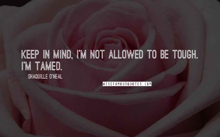 Shaquille O'Neal Quotes: Keep in mind, I'm not allowed to be tough. I'm tamed.