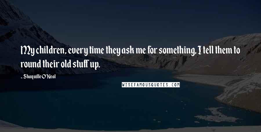 Shaquille O'Neal Quotes: My children, every time they ask me for something, I tell them to round their old stuff up.