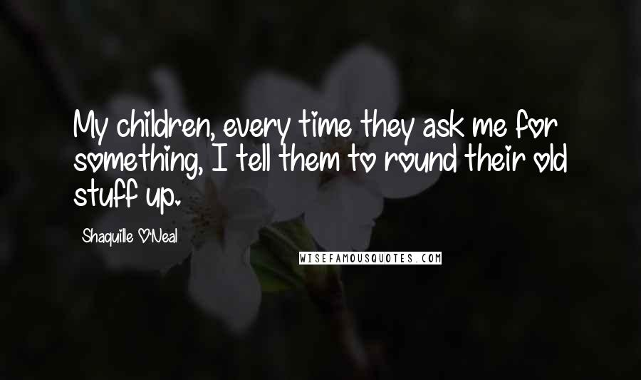 Shaquille O'Neal Quotes: My children, every time they ask me for something, I tell them to round their old stuff up.