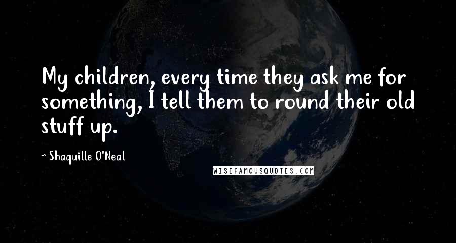 Shaquille O'Neal Quotes: My children, every time they ask me for something, I tell them to round their old stuff up.