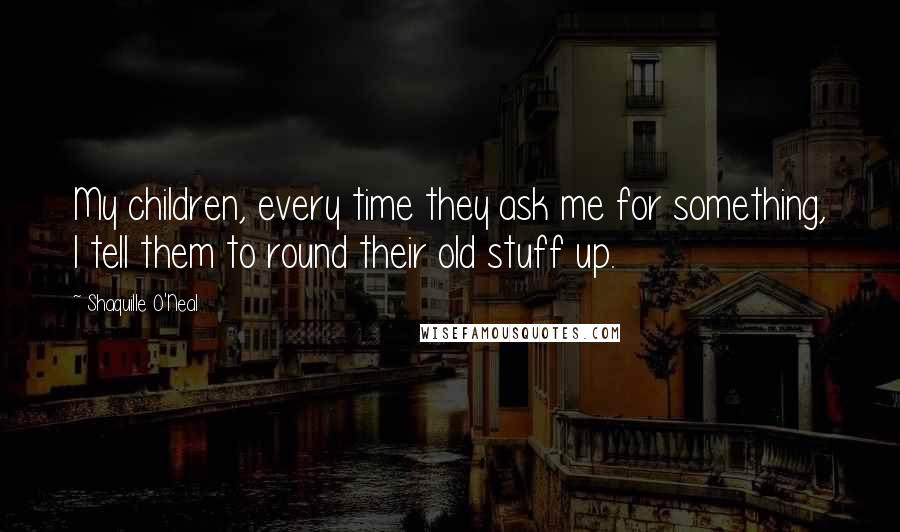 Shaquille O'Neal Quotes: My children, every time they ask me for something, I tell them to round their old stuff up.