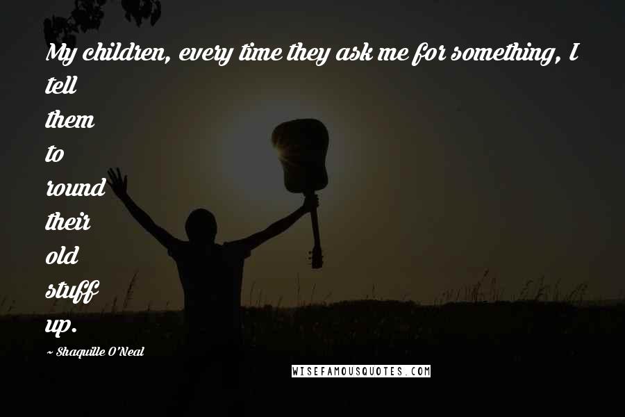 Shaquille O'Neal Quotes: My children, every time they ask me for something, I tell them to round their old stuff up.