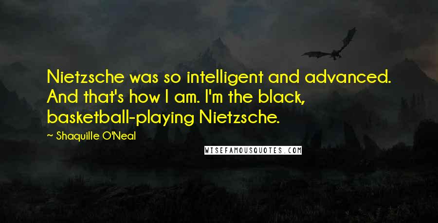 Shaquille O'Neal Quotes: Nietzsche was so intelligent and advanced. And that's how I am. I'm the black, basketball-playing Nietzsche.