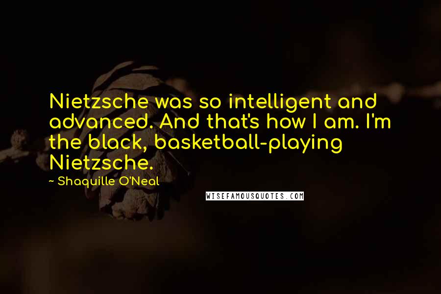 Shaquille O'Neal Quotes: Nietzsche was so intelligent and advanced. And that's how I am. I'm the black, basketball-playing Nietzsche.