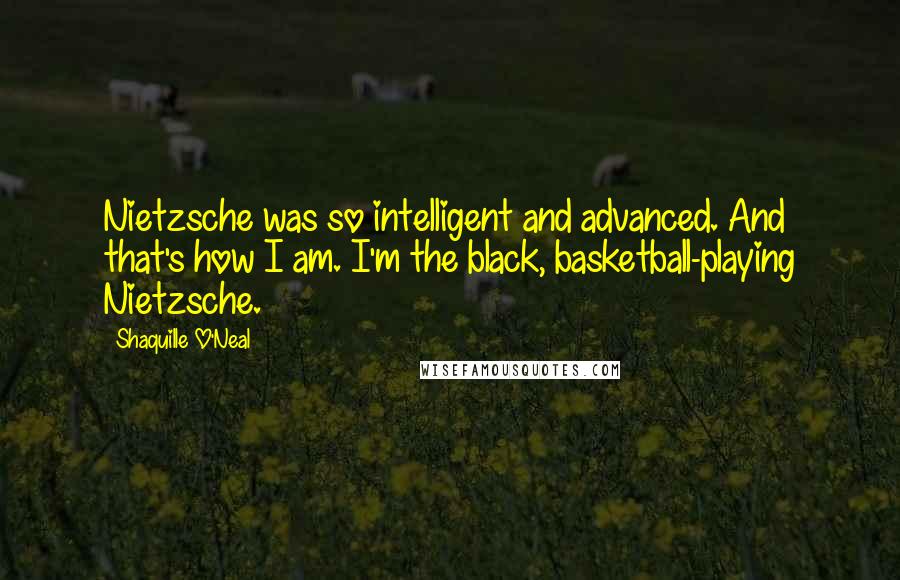 Shaquille O'Neal Quotes: Nietzsche was so intelligent and advanced. And that's how I am. I'm the black, basketball-playing Nietzsche.