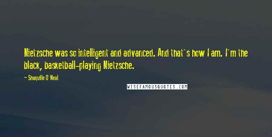 Shaquille O'Neal Quotes: Nietzsche was so intelligent and advanced. And that's how I am. I'm the black, basketball-playing Nietzsche.