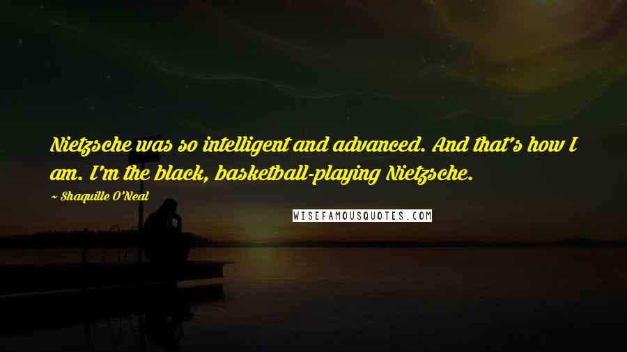 Shaquille O'Neal Quotes: Nietzsche was so intelligent and advanced. And that's how I am. I'm the black, basketball-playing Nietzsche.