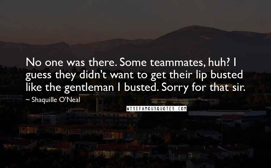 Shaquille O'Neal Quotes: No one was there. Some teammates, huh? I guess they didn't want to get their lip busted like the gentleman I busted. Sorry for that sir.