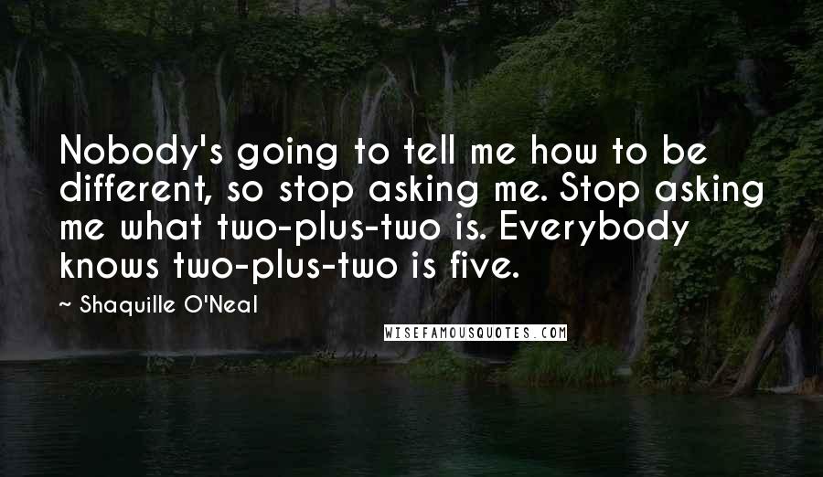 Shaquille O'Neal Quotes: Nobody's going to tell me how to be different, so stop asking me. Stop asking me what two-plus-two is. Everybody knows two-plus-two is five.