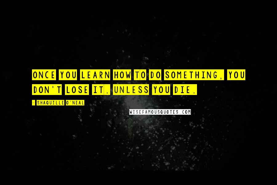 Shaquille O'Neal Quotes: Once you learn how to do something, you don't lose it. Unless you die.