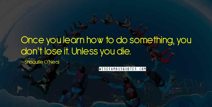 Shaquille O'Neal Quotes: Once you learn how to do something, you don't lose it. Unless you die.