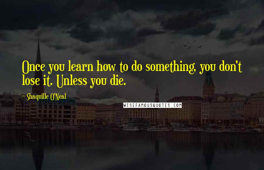 Shaquille O'Neal Quotes: Once you learn how to do something, you don't lose it. Unless you die.