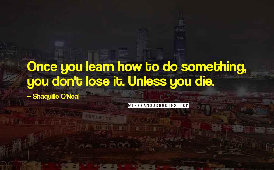 Shaquille O'Neal Quotes: Once you learn how to do something, you don't lose it. Unless you die.