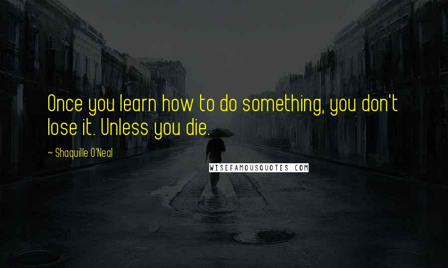 Shaquille O'Neal Quotes: Once you learn how to do something, you don't lose it. Unless you die.