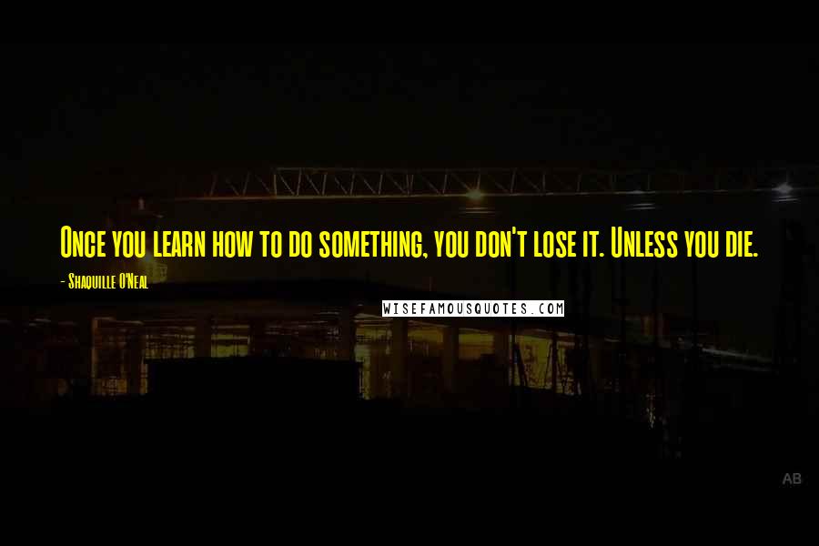 Shaquille O'Neal Quotes: Once you learn how to do something, you don't lose it. Unless you die.