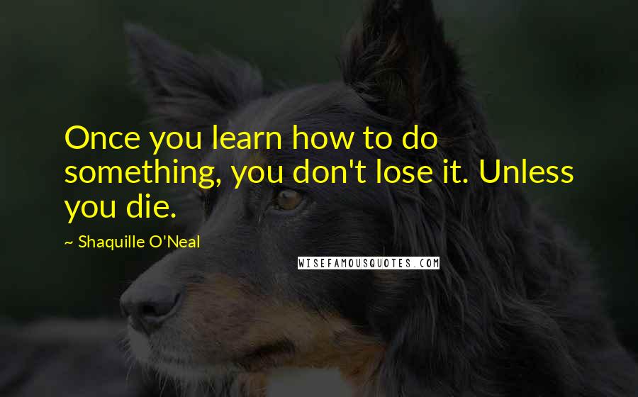 Shaquille O'Neal Quotes: Once you learn how to do something, you don't lose it. Unless you die.
