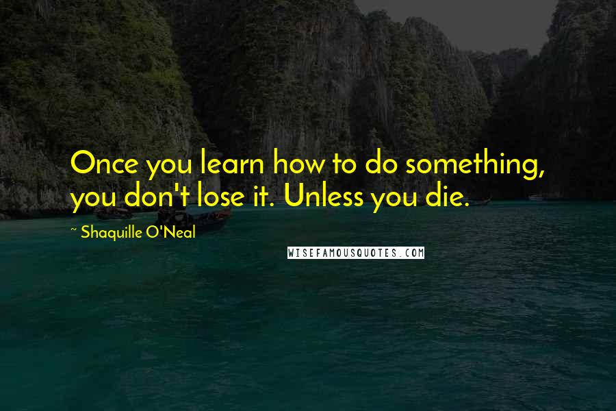 Shaquille O'Neal Quotes: Once you learn how to do something, you don't lose it. Unless you die.