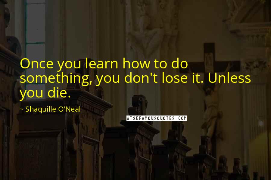 Shaquille O'Neal Quotes: Once you learn how to do something, you don't lose it. Unless you die.