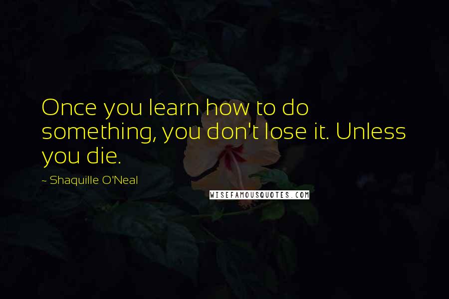 Shaquille O'Neal Quotes: Once you learn how to do something, you don't lose it. Unless you die.